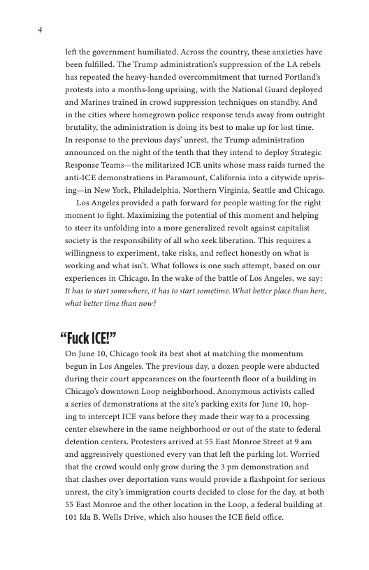 it the government humiliated. Across the country, these anxieties have been fulfilled. The Trump administration’s suppression of the LA rebels has repeated the heavy-handed overcommitment that turned Portland’s protests into a months-long uprising, with the National Guard deployed and Marines trained in crowd suppression techniques on standby:. And in the cities where homegrown police response tends away from outright brutality, the administration is doing its best to make up for lost time. In response to the previous days’ unrest, the Trump administration announced on the night of the tenth that they intend to deploy Strategic Response Teams—the militarized ICE units whose mass rai anti-ICE demonstrations in Paramount, California into a citywide upris- ing-—in New York, Philadelphia, Northern Virginis, Seattle and Chicago. Los Angeles provided a path forward for people waiting for the right ‘moment to fght. Maximizing the potential of this moment and helping o steer its unfolding into & more generalized revolt against capitalist Society is the responsibilty of all who seck liberation, This requires a willingness to experiment, take risks, and reflect honestly on what is working and what isn’t, What follows is one such attempt, based on our experiences in Chicago. In the wake of the battle of Los Angeles, we say: Ithas tostart somewhere, it has o start sometime. What better place than here, s turned the what beter time than now? “Fuck ICE?” On June 10, Chicago took ts best shot at matching the momentum begun in Los Angeles. The previous day, a dozen people were abducted during their court sppearances on the fourteenth floor of a building in Chicago’s downtown Laop neighborhood. Anonymous actvists called a series of demonstrations at the site’s parking exits for June 10, hop- ing to intercept ICE vans before they made their way to a processing. center elsewhere in the same neighborhood or out o the state o federal detention centers. Protesters arrived at 55 East Monroe Street at 9 am and aggressively questioned every van that let the parking lot, Worried that the crowd would only grow during the 3 pm demonstration and that clashes over deportation vans would provide a flshpoint for serious unrest, the city’s immigration courts decided to close for the day, at both 55 East Monroe and the other location in the Loop, a federal building at 101 Ida B. Wells Drive, which also houses the ICE field office.